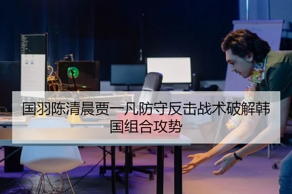国羽陈清晨贾一凡防守反击战术破解韩国组合攻势