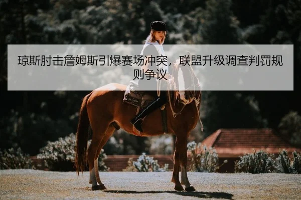 琼斯肘击詹姆斯引爆赛场冲突，联盟升级调查判罚规则争议